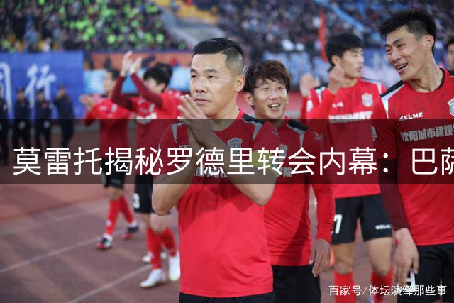 莫雷托揭秘罗德里转会内幕：巴萨签约堪称近年最重磅