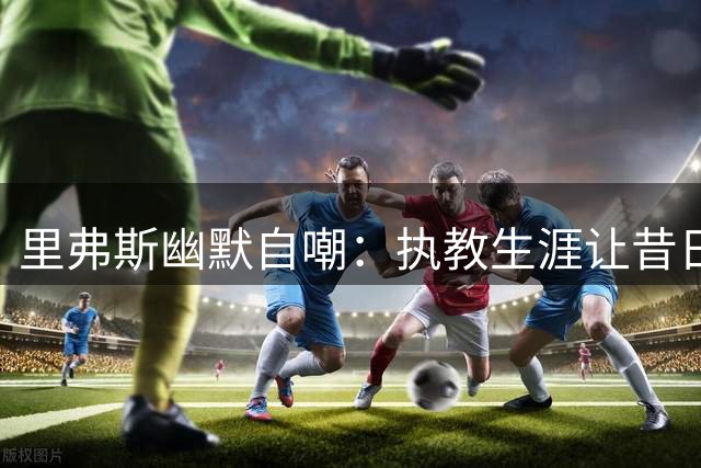 里弗斯幽默自嘲：执教生涯让昔日好嗓子一去不返