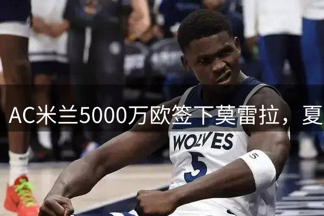 AC米兰5000万欧签下莫雷拉，夏窗重磅引援